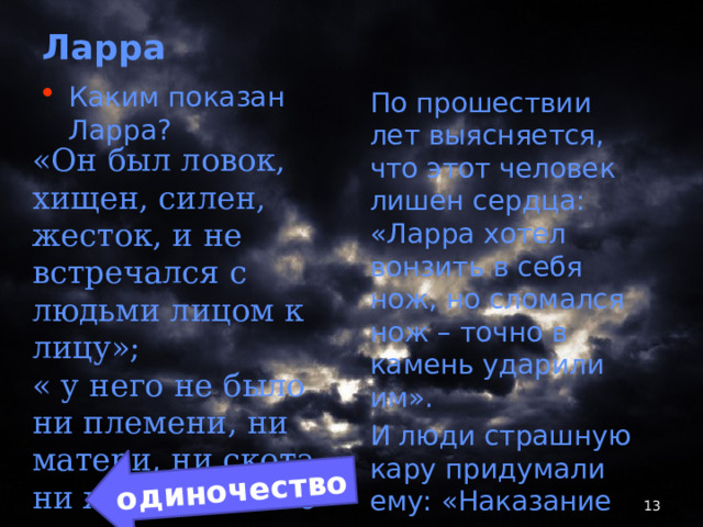 одиночество Ларра Каким показан Ларра? По прошествии лет выясняется, что этот человек лишен сердца: «Ларра хотел вонзить в себя нож, но сломался нож – точно в камень ударили им». И люди страшную кару придумали ему: «Наказание ему в нем самом» ???? «Он был ловок, хищен, силен, жесток, и не встречался с людьми лицом к лицу»; « у него не было ни племени, ни матери, ни скота, ни жены, и он не хотел ничего этого»  