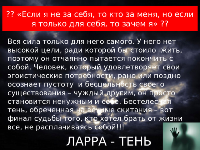 ?? «Если я не за себя, то кто за меня, но если я только для себя, то зачем я» ?? Вся сила только для него самого. У него нет высокой цели, ради которой бы стоило жить, поэтому он отчаянно пытается покончить с собой. Человек, который удовлетворяет свои эгоистические потребности, рано или поздно осознает пустоту и бесцельность своего существования – чуждый другим, он просто становится ненужным и себе. Бестелесная тень, обреченная на вечные скитания – вот финал судьбы того, кто хотел брать от жизни все, не расплачиваясь собой!!!  ЛАРРА - ТЕНЬ  