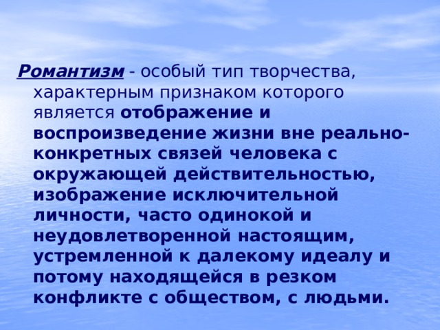 Романтизм  - особый тип творчества, характерным признаком которого является отображение и воспроизведение жизни вне реально-конкретных связей человека с окружающей действительностью,  изображение исключительной личности, часто одинокой и неудовлетворенной настоящим, устремленной к далекому идеалу и потому находящейся в резком конфликте с обществом, с людьми. 