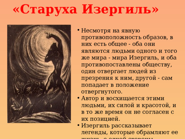 «Старуха Изергиль» Несмотря на явную противоположность образов, в них есть общее - оба они являются людьми одного и того же мира - мира Изергиль, и оба противопоставлены обществу, один отвергает людей из презрения к ним, другой - сам попадает в положение отвергнутого. Автор и восхищается этими людьми, их силой и красотой, и в то же время он не согласен с их позицией. Изергиль рассказывает легенды, которые обрамляют ее жизнь, с одной стороны представляя высшую любовь к жизни, с другой - высшее презрение. 