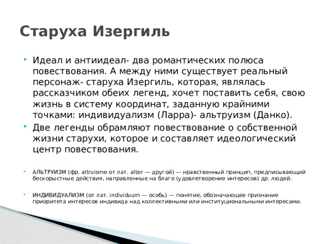 Старуха Изергиль Идеал и антиидеал- два романтических полюса повествования. А между ними существует реальный персонаж- старуха Изергиль, которая, являлась рассказчиком обеих легенд, хочет поставить себя, свою жизнь в систему координат, заданную крайними точками: индивидуализм (Ларра)- альтруизм (Данко). Две легенды обрамляют повествование о собственной жизни старухи, которое и составляет идеологический центр повествования. АЛЬТРУИЗМ (фр. altruisme от лат. alter — другой) — нравственный принцип, предписывающий бескорыстные действия, направленные на благо (удовлетворение интересов) др. людей. ИНДИВИДУАЛИЗМ (от лат. individuum — особь) — понятие, обозначающее признание приоритета интересов индивида над коллективными или институциональными интересами. 