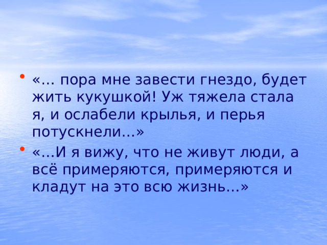 «… пора мне завести гнездо, будет жить кукушкой! Уж тяжела стала я, и ослабели крылья, и перья потускнели…» «…И я вижу, что не живут люди, а всё примеряются, примеряются и кладут на это всю жизнь…» 