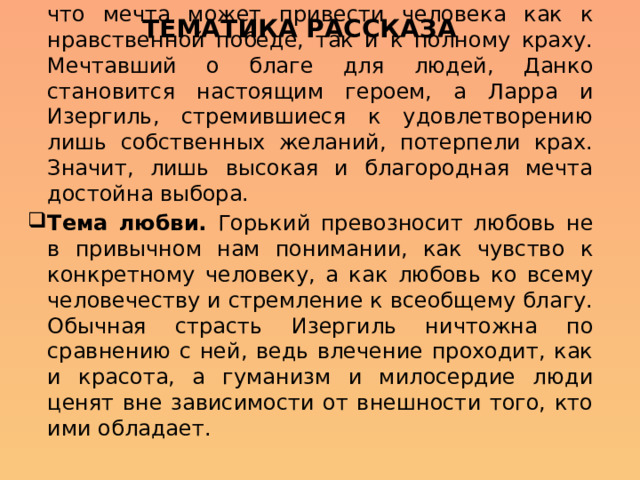 Тематика рассказа Тема мечты. Писатель демонстрирует нам, что мечта может привести человека как к нравственной победе, так и к полному краху. Мечтавший о благе для людей, Данко становится настоящим героем, а Ларра и Изергиль, стремившиеся к удовлетворению лишь собственных желаний, потерпели крах. Значит, лишь высокая и благородная мечта достойна выбора. Тема любви. Горький превозносит любовь не в привычном нам понимании, как чувство к конкретному человеку, а как любовь ко всему человечеству и стремление к всеобщему благу. Обычная страсть Изергиль ничтожна по сравнению с ней, ведь влечение проходит, как и красота, а гуманизм и милосердие люди ценят вне зависимости от внешности того, кто ими обладает. 