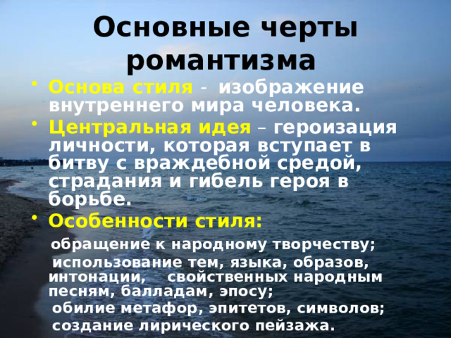 Основные черты романтизма  Основа стиля  - изображение внутреннего мира человека. Центральная идея  – героизация личности, которая вступает в битву с враждебной средой, страдания и гибель героя в борьбе. Особенности стиля:  обращение к народному творчеству;  использование тем, языка, образов, интонации, свойственных народным песням, балладам, эпосу;  обилие метафор, эпитетов, символов;  создание лирического пейзажа. 