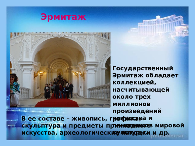Эрмитаж Государственный Эрмитаж обладает коллекцией, насчитывающей около трех миллионов произведений искусства и памятников мировой культуры. В ее составе – живопись, графика, скульптура и предметы прикладного искусства, археологические находки и др. 