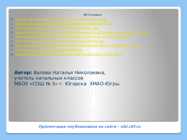 Источники: http://sir35.narod.ru/Lerman/Petr_Pav_Fort_site/Interior.jpg http://bestmaps.ru/files/content_images/20121908012840.jpg http://s012.radikal.ru/i321/1106/f8/b436be9f581c.jpg http://phototravelguide.ru/wp-content/uploads/2011/06/petropavlovskiy-sobor-13.jpg http://goroder.ru/wp-content/uploads/2011/12/kollekzii_russkij_muzej.jpg http://olenmaxim.ru/wp-content/uploads/2014/06/92.jpg http://img-fotki.yandex.ru/get/6306/140742828.2d/0_96b31_25204633_-1-L.jpg http://img.trip-guide.ru/img/8039/4289.jpg http://img-fotki.yandex.ru/get/21/sandrabelov.2/0_b5c8_ac011196_L                   Автор: Валова Наталья Николаевна, учитель начальных классов МБОУ «СОШ № 5» г. Югорска ХМАО-Югры Презентация опубликована на сайте - viki.rdf.ru  