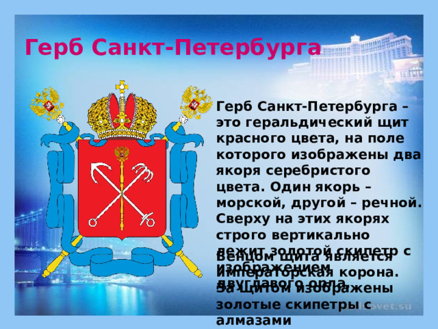 Герб Санкт-Петербурга Герб Санкт-Петербурга – это геральдический щит красного цвета, на поле которого изображены два якоря серебристого цвета. Один якорь – морской, другой – речной. Сверху на этих якорях  строго вертикально лежит золотой скипетр с изображением двуглавого орла.      Венцом щита является императорская корона. За щитом изображены золотые скипетры с алмазами   