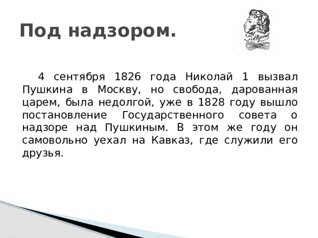 Под надзором.  4 сентября 1826 года Николай 1 вызвал Пушкина в Москву, но свобода, дарованная царем, была недолгой, уже в 1828 году вышло постановление Государственного совета о надзоре над Пушкиным. В этом же году он самовольно уехал на Кавказ, где служили его друзья. 