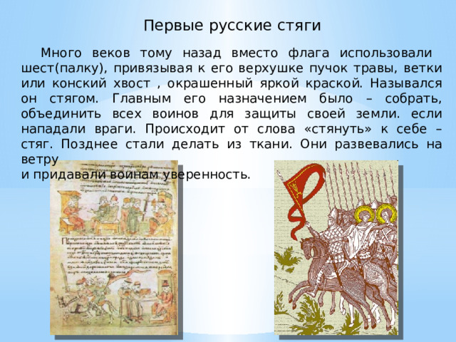  Первые русские стяги  Много веков тому назад вместо флага использовали шест(палку), привязывая к его верхушке пучок травы, ветки или конский хвост , окрашенный яркой краской. Назывался он стягом. Главным его назначением было – собрать, объединить всех воинов для защиты своей земли. если нападали враги. Происходит от слова «стянуть» к себе – стяг. Позднее стали делать из ткани. Они развевались на ветру и придавали воинам уверенность. 
