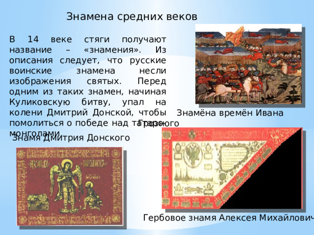 Знамена средних веков В 14 веке стяги получают название – «знамения». Из описания следует, что русские воинские знамена несли изображения святых. Перед одним из таких знамен, начиная Куликовскую битву, упал на колени Дмитрий Донской, чтобы помолиться о победе над татаро-монголами.  Знамёна времён Ивана Грозного Знамя Дмитрия Донского Гербовое знамя Алексея Михайловича 