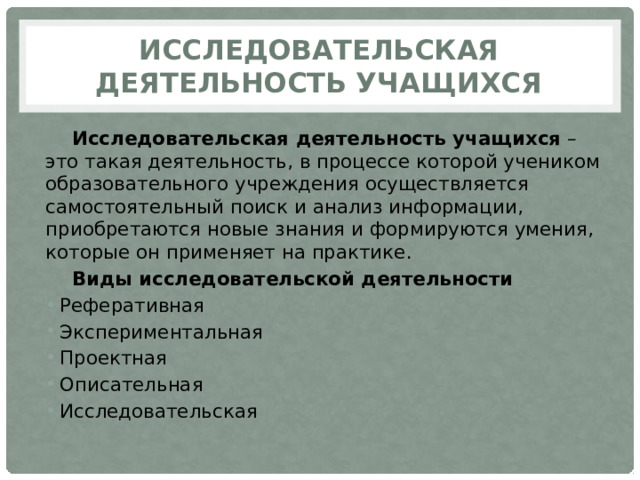 Исследовательская деятельность учащихся Исследовательская деятельность учащихся  – это такая деятельность, в процессе которой учеником образовательного учреждения осуществляется самостоятельный поиск и анализ информации, приобретаются новые знания и формируются умения, которые он применяет на практике. Виды исследовательской деятельности Реферативная Экспериментальная Проектная Описательная Исследовательская 