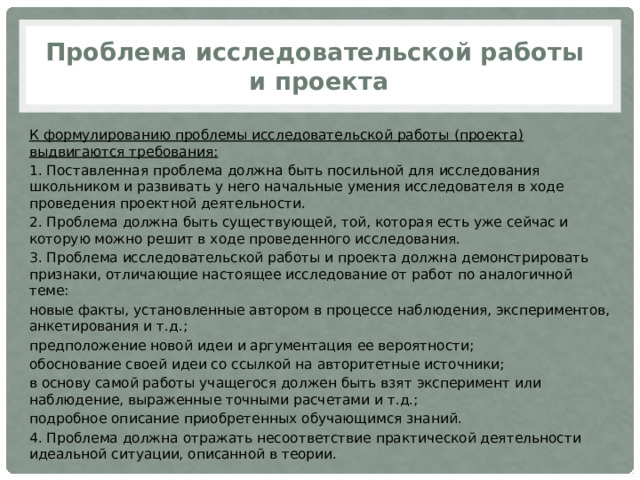 Проблема исследовательской работы  и проекта К формулированию проблемы исследовательской работы (проекта) выдвигаются требования: 1. Поставленная проблема должна быть посильной для исследования школьником и развивать у него начальные умения исследователя в ходе проведения проектной деятельности. 2. Проблема должна быть существующей, той, которая есть уже сейчас и которую можно решит в ходе проведенного исследования. 3. Проблема исследовательской работы и проекта должна демонстрировать признаки, отличающие настоящее исследование от работ по аналогичной теме: новые факты, установленные автором в процессе наблюдения, экспериментов, анкетирования и т.д.; предположение новой идеи и аргументация ее вероятности; обоснование своей идеи со ссылкой на авторитетные источники; в основу самой работы учащегося должен быть взят эксперимент или наблюдение, выраженные точными расчетами и т.д.; подробное описание приобретенных обучающимся знаний. 4. Проблема должна отражать несоответствие практической деятельности идеальной ситуации, описанной в теории. 