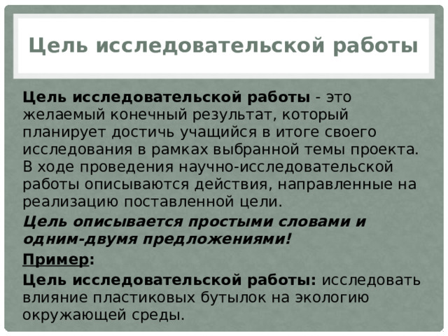 Цель исследовательской работы Цель исследовательской работы  - это желаемый конечный результат, который планирует достичь учащийся в итоге своего исследования в рамках выбранной темы проекта. В ходе проведения научно-исследовательской работы описываются действия, направленные на реализацию поставленной цели. Цель описывается простыми словами и одним-двумя предложениями! Пример : Цель исследовательской работы:  исследовать влияние пластиковых бутылок на экологию окружающей среды. 