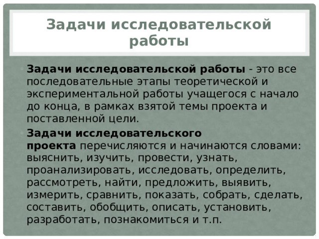 Задачи исследовательской работы Задачи исследовательской работы  - это все последовательные этапы теоретической и экспериментальной работы учащегося с начало до конца, в рамках взятой темы проекта и поставленной цели. Задачи исследовательского проекта  перечисляются и начинаются словами: выяснить, изучить, провести, узнать, проанализировать, исследовать, определить, рассмотреть, найти, предложить, выявить, измерить, сравнить, показать, собрать, сделать, составить, обобщить, описать, установить, разработать, познакомиться и т.п. 