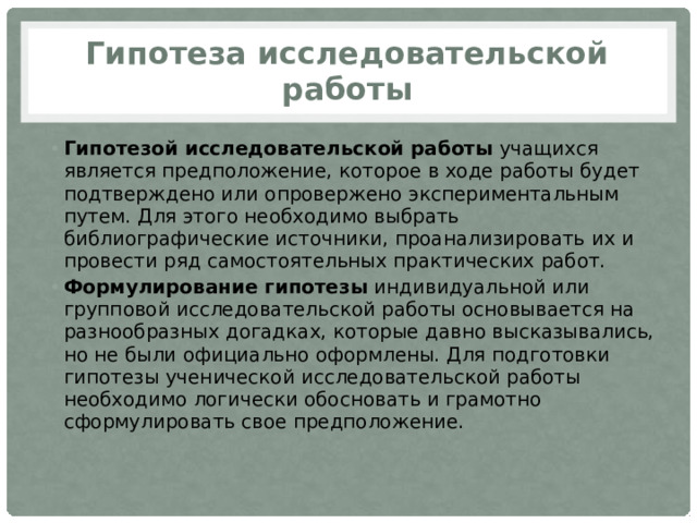 Гипотеза исследовательской работы Гипотезой исследовательской работы  учащихся является предположение, которое в ходе работы будет подтверждено или опровержено экспериментальным путем. Для этого необходимо выбрать библиографические источники, проанализировать их и провести ряд самостоятельных практических работ.  Формулирование гипотезы  индивидуальной или групповой исследовательской работы основывается на разнообразных догадках, которые давно высказывались, но не были официально оформлены. Для подготовки гипотезы ученической исследовательской работы необходимо логически обосновать и грамотно сформулировать свое предположение. 