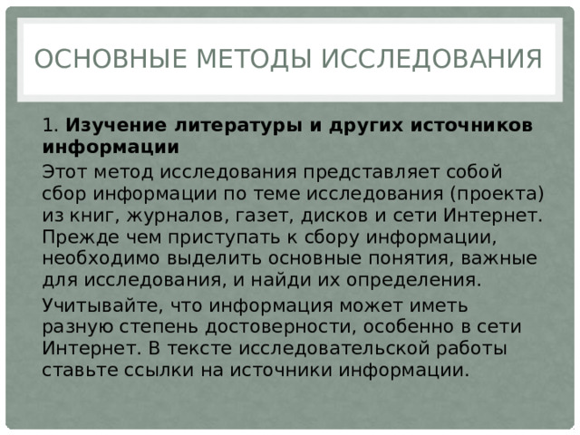 Основные методы исследования 1.  Изучение литературы и других источников информации Этот метод исследования представляет собой сбор информации по теме исследования (проекта) из книг, журналов, газет, дисков и сети Интернет. Прежде чем приступать к сбору информации, необходимо выделить основные понятия, важные для исследования, и найди их определения. Учитывайте, что информация может иметь разную степень достоверности, особенно в сети Интернет. В тексте исследовательской работы ставьте ссылки на источники информации. 