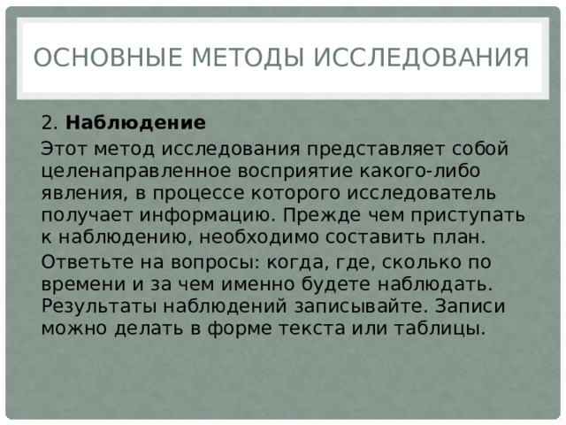 Основные методы исследования 2.  Наблюдение Этот метод исследования представляет собой целенаправленное восприятие какого-либо явления, в процессе которого исследователь получает информацию. Прежде чем приступать к наблюдению, необходимо составить план. Ответьте на вопросы: когда, где, сколько по времени и за чем именно будете наблюдать. Результаты наблюдений записывайте. Записи можно делать в форме текста или таблицы. 