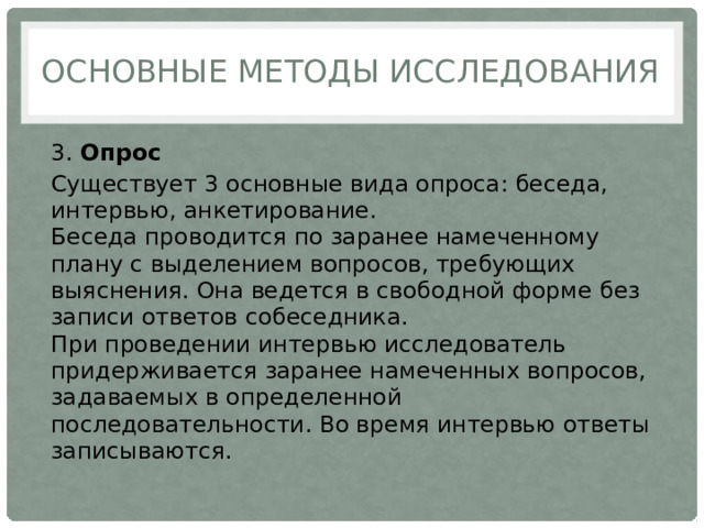 Основные методы исследования 3.  Опрос Существует 3 основные вида опроса: беседа, интервью, анкетирование.  Беседа проводится по заранее намеченному плану с выделением вопросов, требующих выяснения. Она ведется в свободной форме без записи ответов собеседника.  При проведении интервью исследователь придерживается заранее намеченных вопросов, задаваемых в определенной последовательности. Во время интервью ответы записываются. 