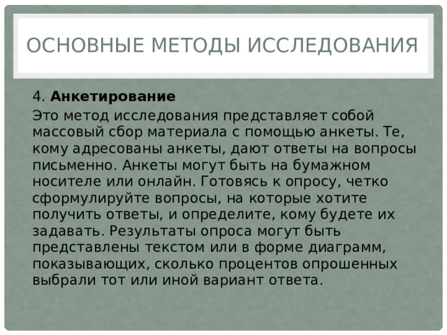 Основные методы исследования 4.  Анкетирование Это метод исследования представляет собой массовый сбор материала с помощью анкеты. Те, кому адресованы анкеты, дают ответы на вопросы письменно. Анкеты могут быть на бумажном носителе или онлайн. Готовясь к опросу, четко сформулируйте вопросы, на которые хотите получить ответы, и определите, кому будете их задавать. Результаты опроса могут быть представлены текстом или в форме диаграмм, показывающих, сколько процентов опрошенных выбрали тот или иной вариант ответа. 