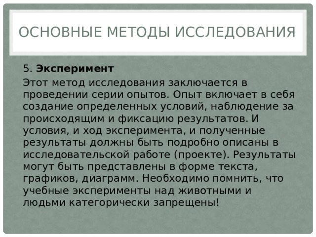 Основные методы исследования 5.  Эксперимент Этот метод исследования заключается в проведении серии опытов. Опыт включает в себя создание определенных условий, наблюдение за происходящим и фиксацию результатов. И условия, и ход эксперимента, и полученные результаты должны быть подробно описаны в исследовательской работе (проекте). Результаты могут быть представлены в форме текста, графиков, диаграмм. Необходимо помнить, что учебные эксперименты над животными и людьми категорически запрещены! 