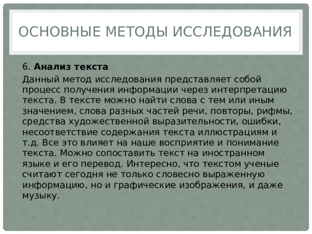 Основные методы исследования 6.  Анализ текста Данный метод исследования представляет собой процесс получения информации через интерпретацию текста. В тексте можно найти слова с тем или иным значением, слова разных частей речи, повторы, рифмы, средства художественной выразительности, ошибки, несоответствие содержания текста иллюстрациям и т.д. Все это влияет на наше восприятие и понимание текста. Можно сопоставить текст на иностранном языке и его перевод. Интересно, что текстом ученые считают сегодня не только словесно выраженную информацию, но и графические изображения, и даже музыку. 