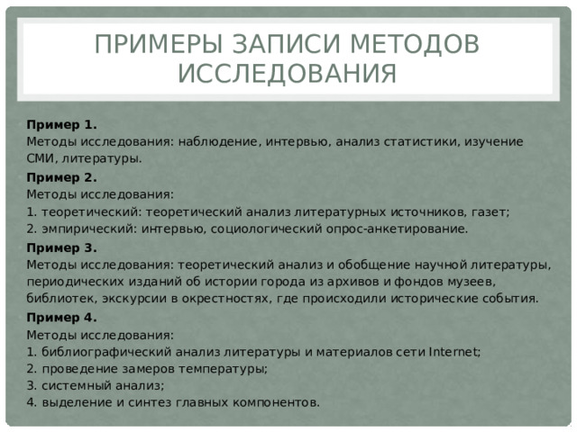 Примеры записи методов исследования Пример 1.  Методы исследования: наблюдение, интервью, анализ статистики, изучение СМИ, литературы. Пример 2.  Методы исследования:  1. теоретический: теоретический анализ литературных источников, газет;  2. эмпирический: интервью, социологический опрос-анкетирование. Пример 3.  Методы исследования: теоретический анализ и обобщение научной литературы, периодических изданий об истории города из архивов и фондов музеев, библиотек, экскурсии в окрестностях, где происходили исторические события. Пример 4.  Методы исследования:  1. библиографический анализ литературы и материалов сети Internet;  2. проведение замеров температуры;  3. системный анализ;  4. выделение и синтез главных компонентов. 