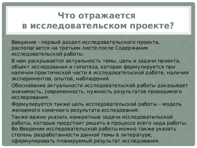 Что отражается  в исследовательском проекте? Введение - первый раздел исследовательского проекта, располагается на третьем листе после Содержания исследовательской работы. В нем раскрывается актуальность темы, цель и задачи проекта, объект исследования и гипотеза, которая формулируется при наличии практической части в исследовательской работе, наличии экспериментов, опытов, наблюдений. Обоснование актуальности исследовательской работы доказывает значимость, современность, нужность результатов проводимого исследования. Формулируется также цель исследовательской работы – модель желаемого конечного результата исследования. Также важно указать конкретные задачи исследовательской работы, которые предстоит решить в процессе всего хода работы. Во Введении исследовательской работы можно также указать степень разработанности данной темы в литературе, сформулировать планируемый результат исследования. 