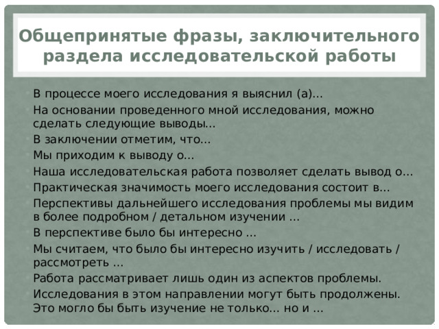 Общепринятые фразы, заключительного раздела исследовательской работы В процессе моего исследования я выяснил (а)... На основании проведенного мной исследования, можно сделать следующие выводы... В заключении отметим, что... Мы приходим к выводу о... Наша исследовательская работа позволяет сделать вывод о... Практическая значимость моего исследования состоит в... Перспективы дальнейшего исследования проблемы мы видим в более подробном / детальном изучении ... В перспективе было бы интересно ... Мы считаем, что было бы интересно изучить / исследовать / рассмотреть ... Работа рассматривает лишь один из аспектов проблемы. Исследования в этом направлении могут быть продолжены. Это могло бы быть изучение не только... но и ... 