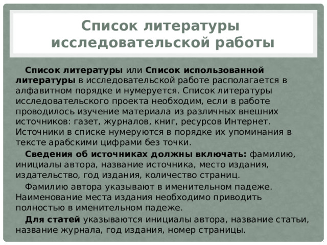 Список литературы  исследовательской работы Список литературы  или  Список использованной литературы  в исследовательской работе располагается в алфавитном порядке и нумеруется. Список литературы исследовательского проекта необходим, если в работе проводилось изучение материала из различных внешних источников: газет, журналов, книг, ресурсов Интернет.  Источники в списке нумеруются в порядке их упоминания в тексте арабскими цифрами без точки. Сведения об источниках должны включать:  фамилию, инициалы автора, название источника, место издания, издательство, год издания, количество страниц. Фамилию автора указывают в именительном падеже. Наименование места издания необходимо приводить полностью в именительном падеже. Для статей  указываются инициалы автора, название статьи, название журнала, год издания, номер страницы. 