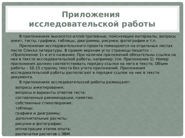 Приложения  исследовательской работы В приложениях выносятся иллюстративные, поясняющие материалы, вопросы анкет, тесты, графики, таблицы, диаграммы, рисунки, фотографии и т.п. Приложения исследовательского проекта помещаются на отдельных листах после Списка литературы. В правом верхнем углу страницы пишется – «Приложение 1» и его название. При наличии приложений обязательны ссылки на них в тексте исследовательской работы, например: (см. Приложение 1). Номер приложения должен соответствовать порядку ссылки на него в тексте. Объем работы – 10-15 страниц текста без учета приложений. Приложения исследовательской работы располагают в порядке ссылок на них в тексте документа. В приложениях исследовательской работы размещают: вопросы анкетирования; вопросы и варианты ответов теста; составленные рекомендации, памятки; собственные стихотворения; таблицы; графики и диаграммы; дополнительные расчеты; рисунки и фотографии; иллюстрации этапов опыта; распечатки расчетов с ЭВМ. 