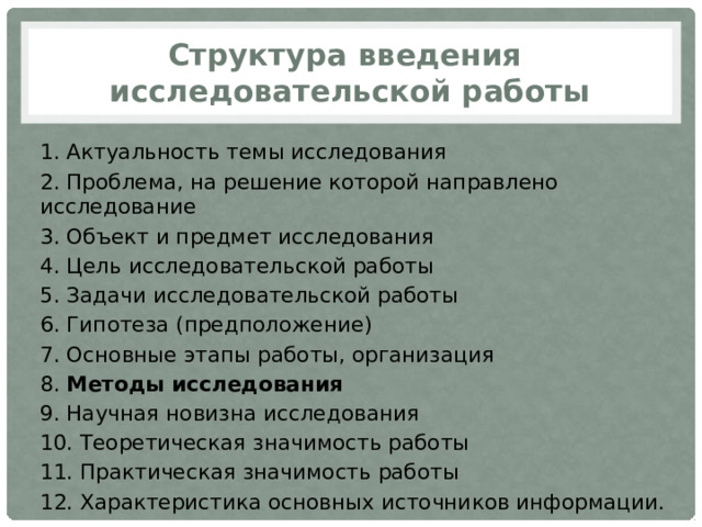 Структура введения  исследовательской работы 1. Актуальность темы исследования 2. Проблема, на решение которой направлено исследование 3. Объект и предмет исследования 4. Цель исследовательской работы 5. Задачи исследовательской работы 6. Гипотеза (предположение) 7. Основные этапы работы, организация 8. Методы исследования 9. Научная новизна исследования 10. Теоретическая значимость работы 11. Практическая значимость работы 12. Характеристика основных источников информации. 