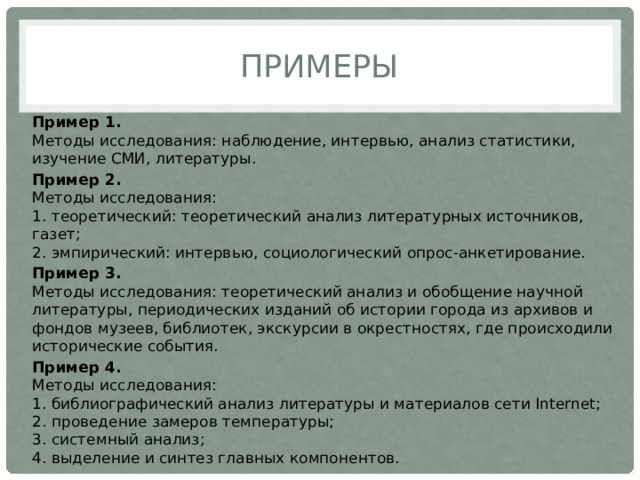 Примеры Пример 1.  Методы исследования: наблюдение, интервью, анализ статистики, изучение СМИ, литературы. Пример 2.  Методы исследования:  1. теоретический: теоретический анализ литературных источников, газет;  2. эмпирический: интервью, социологический опрос-анкетирование. Пример 3.  Методы исследования: теоретический анализ и обобщение научной литературы, периодических изданий об истории города из архивов и фондов музеев, библиотек, экскурсии в окрестностях, где происходили исторические события. Пример 4.  Методы исследования:  1. библиографический анализ литературы и материалов сети Internet;  2. проведение замеров температуры;  3. системный анализ;  4. выделение и синтез главных компонентов. 