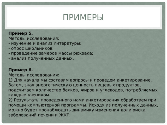 Примеры Пример 5.  Методы исследования:  - изучение и анализ литературы;  - опрос школьников;  - проведение замеров массы рюкзака;  - анализ полученных данных. Пример 6.  Методы исследования:  1) Для начала мы составим вопросы и проведем анкетирование. Затем, зная энергетическую ценность пищевых продуктов, подсчитаем количество белков, жиров и углеводов, потребляемых каждым учеником.  2) Результаты проведенного нами анкетирования обработаем при помощи компьютерной программы. Исходя из полученных данных, можно будет пронаблюдать динамику изменения доли риска заболеваний печени и ЖКТ. 