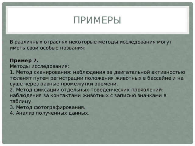 Примеры В различных отраслях некоторые методы исследования могут иметь свои особые названия:   Пример 7.  Методы исследования:  1. Метод сканирования: наблюдения за двигательной активностью тюленят путем регистрации положения животных в бассейне и на суше через равные промежутки времени.  2. Метод фиксации отдельных поведенческих проявлений: наблюдения за контактами животных с записью значками в таблицу.  3. Метод фотографирования.  4. Анализ полученных данных. 