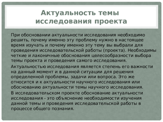 Актуальность темы  исследования проекта При обосновании актуальности исследования необходимо решить, почему именно эту проблему нужно в настоящее время изучать и почему именно эту тему вы выбрали для проведения исследовательской работы (проекта). Необходимы четкие и лаконичные обоснования целесообразности выбора темы проекта и проведения самого исследования. Актуальностью исследования является степень его важности на данный момент и в данной ситуации для решения определенной проблемы, задачи или вопроса. Это же относится и к актуальности научного исследования или обоснованию актуальности темы научного исследования. В исследовательском проекте обоснование актуальности исследования - это объяснение необходимости изучения данной темы и проведения исследовательской работы в процессе общего познания. 