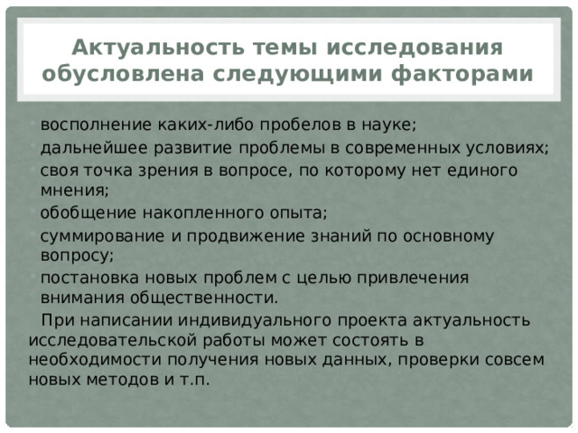 Актуальность темы исследования обусловлена следующими факторами восполнение каких-либо пробелов в науке; дальнейшее развитие проблемы в современных условиях; своя точка зрения в вопросе, по которому нет единого мнения; обобщение накопленного опыта; суммирование и продвижение знаний по основному вопросу; постановка новых проблем с целью привлечения внимания общественности. При написании индивидуального проекта актуальность исследовательской работы может состоять в необходимости получения новых данных, проверки совсем новых методов и т.п. 