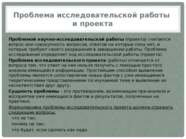 Проблема исследовательской работы  и проекта Проблемой научно-исследовательской работы  (проекта) считается вопрос или совокупность вопросов, ответов на которые пока нет, и которые требуют своего разрешения в завершении работы. Проблема исследования определяет ход исследовательской работы (проекта). Проблема исследовательского проекта  (работы) отличается от вопроса тем, что ответ на нее нельзя получить с помощью простого анализа имеющейся информации. Простейшим способом выявления проблемы является сопоставление новых фактов с уже имеющимися теоретическими представлениями по изучаемой теме и выявление их несоответствия друг другу. Сущность проблемы  – это противоречие, возникающее при анализе и восприятии уже имеющихся фактов и результатов, полученных на практике. Формулировка проблемы исследовательского проекта должна отражать следующие вопросы: что не так; почему не так; что будет, если сделать как надо. 