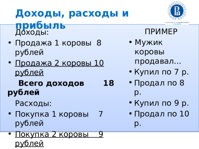 Доходы, расходы и прибыль ПРИМЕР Мужик коровы продавал… Купил по 7 р. Продал по 8 р. Купил по 9 р. Продал по 10 р.  Доходы: Продажа 1 коровы 8 рублей Продажа 2 коровы 10 рублей  Всего доходов  18 рублей  Расходы: Покупка 1 коровы 7 рублей Покупка 2 коровы 9 рублей  Всего расходов  16 рублей  Прибыль = 18 – 16 =  2 рубля 