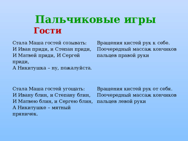 Пальчиковые игры Гости Стала Маша гостей созывать:  И Иван приди, и Степан приди,  И Матвей приди, И Сергей приди,  А Никитушка – ну, пожалуйста. Вращения кистей рук к себе.  Поочередный массаж кончиков пальцев правой руки Стала Маша гостей угощать:  И Ивану блин, и Степану блин,  И Матвею блин, и Сергею блин,  А Никитушке – мятный пряничек. Вращения кистей рук от себя.  Поочередный массаж кончиков пальцев левой руки 