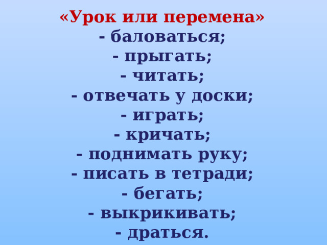 «Урок или перемена» - баловаться; - прыгать; - читать; - отвечать у доски; - играть; - кричать; - поднимать руку; - писать в тетради; - бегать; - выкрикивать; - драться. 