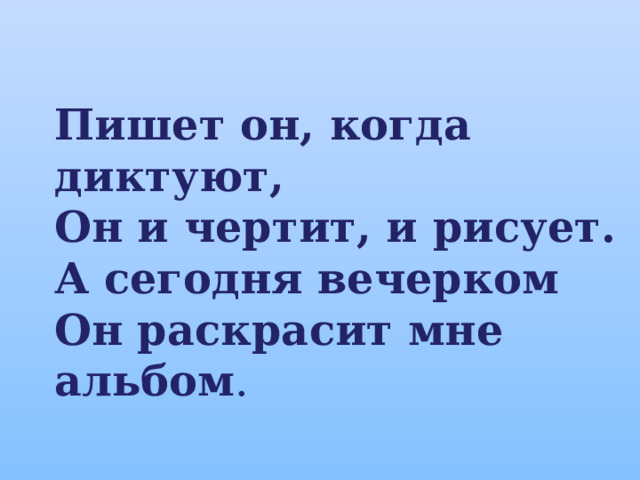 Пишет он, когда диктуют, Он и чертит, и рисует. А сегодня вечерком Он раскрасит мне альбом . 