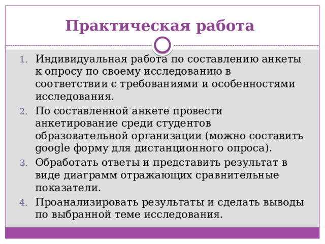 Практическая работа Индивидуальная работа по составлению анкеты к опросу по своему исследованию в соответствии с требованиями и особенностями исследования. По составленной анкете провести анкетирование среди студентов образовательной организации (можно составить google форму для дистанционного опроса). Обработать ответы и представить результат в виде диаграмм отражающих сравнительные показатели. Проанализировать результаты и сделать выводы по выбранной теме исследования. 