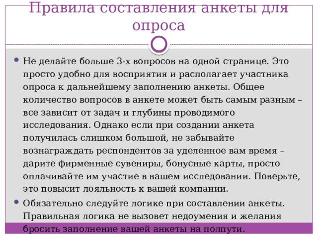 Правила составления анкеты для опроса Не делайте больше 3-х вопросов на одной странице. Это просто удобно для восприятия и располагает участника опроса к дальнейшему заполнению анкеты. Общее количество вопросов в анкете может быть самым разным – все зависит от задач и глубины проводимого исследования. Однако если при создании анкета получилась слишком большой, не забывайте вознаграждать респондентов за уделенное вам время – дарите фирменные сувениры, бонусные карты, просто оплачивайте им участие в вашем исследовании. Поверьте, это повысит лояльность к вашей компании. Обязательно следуйте логике при составлении анкеты. Правильная логика не вызовет недоумения и желания бросить заполнение вашей анкеты на полпути.  