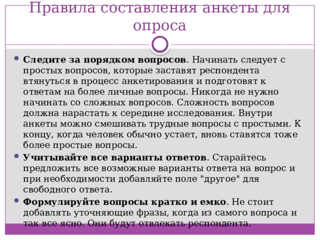 Правила составления анкеты для опроса Следите за порядком вопросов . Начинать следует с простых вопросов, которые заставят респондента втянуться в процесс анкетирования и подготовят к ответам на более личные вопросы. Никогда не нужно начинать со сложных вопросов. Сложность вопросов должна нарастать к середине исследования. Внутри анкеты можно смешивать трудные вопросы с простыми. К концу, когда человек обычно устает, вновь ставятся тоже более простые вопросы. Учитывайте все варианты ответов . Старайтесь предложить все возможные варианты ответа на вопрос и при необходимости добавляйте поле 