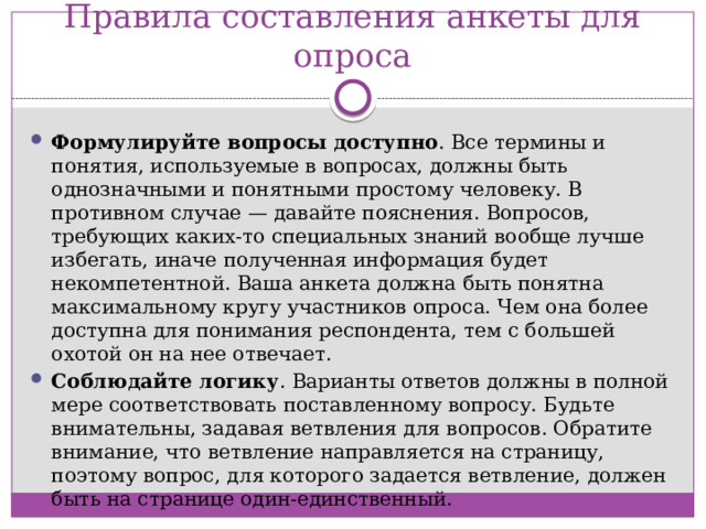 Правила составления анкеты для опроса Формулируйте вопросы доступно . Все термины и понятия, используемые в вопросах, должны быть однозначными и понятными простому человеку. В противном случае — давайте пояснения. Вопросов, требующих каких-то специальных знаний вообще лучше избегать, иначе полученная информация будет некомпетентной. Ваша анкета должна быть понятна максимальному кругу участников опроса. Чем она более доступна для понимания респондента, тем с большей охотой он на нее отвечает. Соблюдайте логику . Варианты ответов должны в полной мере соответствовать поставленному вопросу. Будьте внимательны, задавая ветвления для вопросов. Обратите внимание, что ветвление направляется на страницу, поэтому вопрос, для которого задается ветвление, должен быть на странице один-единственный.  