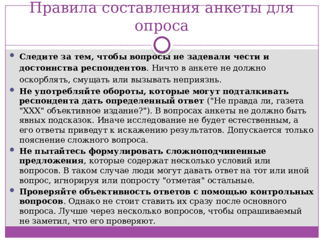 Правила составления анкеты для опроса Следите за тем, чтобы вопросы не задевали чести и достоинства респондентов . Ничто в анкете не должно оскорблять, смущать или вызывать неприязнь. Не употребляйте обороты, которые могут подталкивать респондента дать определенный ответ  (