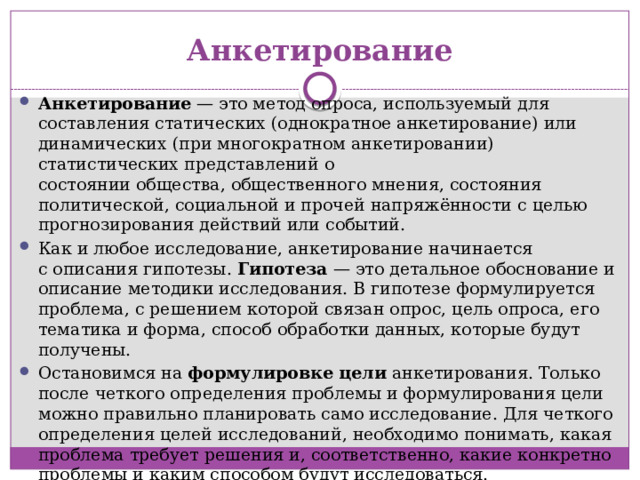 Анкетирование Анкетирование  — это метод опроса, используемый для составления статических (однократное анкетирование) или динамических (при многократном анкетировании) статистических представлений о состоянии общества, общественного мнения, состояния политической, социальной и прочей напряжённости с целью прогнозирования действий или событий. Как и любое исследование, анкетирование начинается с описания гипотезы. Гипотеза — это детальное обоснование и описание методики исследования. В гипотезе формулируется проблема, с решением которой связан опрос, цель опроса, его тематика и форма, способ обработки данных, которые будут получены.  Остановимся на  формулировке цели  анкетирования. Только после четкого определения проблемы и формулирования цели можно правильно планировать само исследование. Для четкого определения целей исследований, необходимо понимать, какая проблема требует решения и, соответственно, какие конкретно проблемы и каким способом будут исследоваться.  