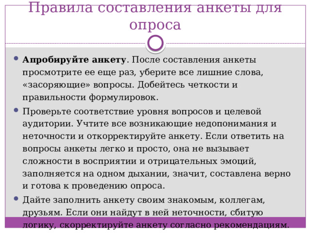 Правила составления анкеты для опроса Апробируйте анкету . После составления анкеты просмотрите ее еще раз, уберите все лишние слова, «засоряющие» вопросы. Добейтесь четкости и правильности формулировок. Проверьте соответствие уровня вопросов и целевой аудитории. Учтите все возникающие недопонимания и неточности и откорректируйте анкету. Если ответить на вопросы анкеты легко и просто, она не вызывает сложности в восприятии и отрицательных эмоций, заполняется на одном дыхании, значит, составлена верно и готова к проведению опроса. Дайте заполнить анкету своим знакомым, коллегам, друзьям. Если они найдут в ней неточности, сбитую логику, скорректируйте анкету согласно рекомендациям.  