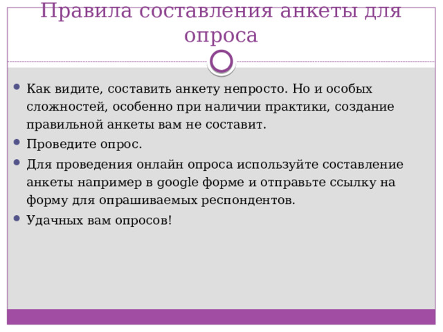 Правила составления анкеты для опроса Как видите, составить анкету непросто. Но и особых сложностей, особенно при наличии практики, создание правильной анкеты вам не составит. Проведите опрос.   Для проведения онлайн опроса используйте составление анкеты например в google форме и отправьте ссылку на форму для опрашиваемых респондентов. Удачных вам опросов!  