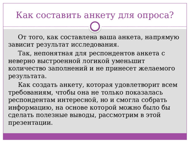 Как составить анкету для опроса? От того, как составлена ваша анкета, напрямую зависит результат исследования. Так, непонятная для респондентов анкета с неверно выстроенной логикой уменьшит количество заполнений и не принесет желаемого результата. Как создать анкету, которая удовлетворит всем требованиям, чтобы она не только показалась респондентам интересной, но и смогла собрать информацию, на основе которой можно было бы сделать полезные выводы, рассмотрим в этой презентации. 